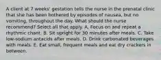 A client at 7 weeks' gestation tells the nurse in the prenatal clinic that she has been bothered by episodes of nausea, but no vomiting, throughout the day. What should the nurse recommend? Select all that apply. A. Focus on and repeat a rhythmic chant. B. Sit upright for 30 minutes after meals. C. Take low-sodium antacids after meals. D. Drink carbonated beverages with meals. E. Eat small, frequent meals and eat dry crackers in between.