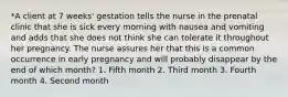 *A client at 7 weeks' gestation tells the nurse in the prenatal clinic that she is sick every morning with nausea and vomiting and adds that she does not think she can tolerate it throughout her pregnancy. The nurse assures her that this is a common occurrence in early pregnancy and will probably disappear by the end of which month? 1. Fifth month 2. Third month 3. Fourth month 4. Second month