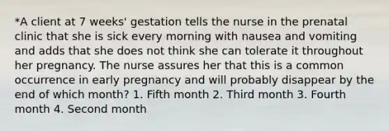 *A client at 7 weeks' gestation tells the nurse in the prenatal clinic that she is sick every morning with nausea and vomiting and adds that she does not think she can tolerate it throughout her pregnancy. The nurse assures her that this is a common occurrence in early pregnancy and will probably disappear by the end of which month? 1. Fifth month 2. Third month 3. Fourth month 4. Second month