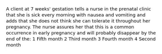 A client at 7 weeks' gestation tells a nurse in the prenatal clinic that she is sick every morning with nausea and vomiting and adds that she does not think she can tolerate it throughout her pregnancy. The nurse assures her that this is a common occurrence in early pregnancy and will probably disappear by the end of the: 1 Fifth month 2 Third month 3 Fourth month 4 Second month