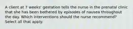 A client at 7 weeks' gestation tells the nurse in the prenatal clinic that she has been bothered by episodes of nausea throughout the day. Which interventions should the nurse recommend? Select all that apply.