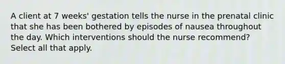 A client at 7 weeks' gestation tells the nurse in the prenatal clinic that she has been bothered by episodes of nausea throughout the day. Which interventions should the nurse recommend? Select all that apply.