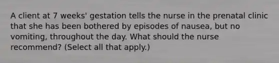 A client at 7 weeks' gestation tells the nurse in the prenatal clinic that she has been bothered by episodes of nausea, but no vomiting, throughout the day. What should the nurse recommend? (Select all that apply.)