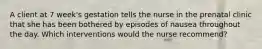 A client at 7 week's gestation tells the nurse in the prenatal clinic that she has been bothered by episodes of nausea throughout the day. Which interventions would the nurse recommend?