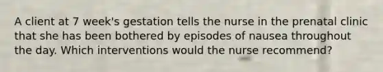 A client at 7 week's gestation tells the nurse in the prenatal clinic that she has been bothered by episodes of nausea throughout the day. Which interventions would the nurse recommend?