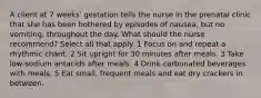 A client at 7 weeks' gestation tells the nurse in the prenatal clinic that she has been bothered by episodes of nausea, but no vomiting, throughout the day. What should the nurse recommend? Select all that apply. 1 Focus on and repeat a rhythmic chant. 2 Sit upright for 30 minutes after meals. 3 Take low-sodium antacids after meals. 4 Drink carbonated beverages with meals. 5 Eat small, frequent meals and eat dry crackers in between.