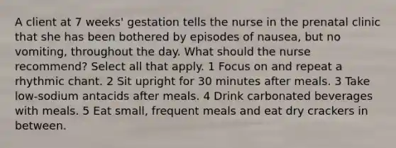 A client at 7 weeks' gestation tells the nurse in the prenatal clinic that she has been bothered by episodes of nausea, but no vomiting, throughout the day. What should the nurse recommend? Select all that apply. 1 Focus on and repeat a rhythmic chant. 2 Sit upright for 30 minutes after meals. 3 Take low-sodium antacids after meals. 4 Drink carbonated beverages with meals. 5 Eat small, frequent meals and eat dry crackers in between.