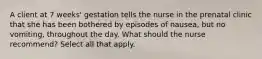 A client at 7 weeks' gestation tells the nurse in the prenatal clinic that she has been bothered by episodes of nausea, but no vomiting, throughout the day. What should the nurse recommend? Select all that apply.