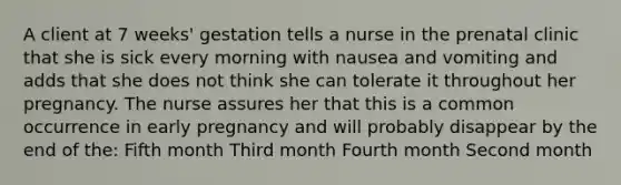 A client at 7 weeks' gestation tells a nurse in the prenatal clinic that she is sick every morning with nausea and vomiting and adds that she does not think she can tolerate it throughout her pregnancy. The nurse assures her that this is a common occurrence in early pregnancy and will probably disappear by the end of the: Fifth month Third month Fourth month Second month