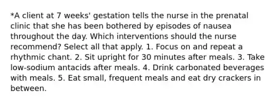 *A client at 7 weeks' gestation tells the nurse in the prenatal clinic that she has been bothered by episodes of nausea throughout the day. Which interventions should the nurse recommend? Select all that apply. 1. Focus on and repeat a rhythmic chant. 2. Sit upright for 30 minutes after meals. 3. Take low-sodium antacids after meals. 4. Drink carbonated beverages with meals. 5. Eat small, frequent meals and eat dry crackers in between.