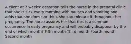 A client at 7 weeks' gestation tells the nurse in the prenatal clinic that she is sick every morning with nausea and vomiting and adds that she does not think she can tolerate it throughout her pregnancy. The nurse assures her that this is a common occurrence in early pregnancy and will probably disappear by the end of which month? Fifth month Third month Fourth month Second month