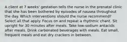 A client at 7 weeks' gestation tells the nurse in the prenatal clinic that she has been bothered by episodes of nausea throughout the day. Which interventions should the nurse recommend? Select all that apply. Focus on and repeat a rhythmic chant. Sit upright for 30 minutes after meals. Take low-sodium antacids after meals. Drink carbonated beverages with meals. Eat small, frequent meals and eat dry crackers in between.