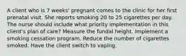 A client who is 7 weeks' pregnant comes to the clinic for her first prenatal visit. She reports smoking 20 to 25 cigarettes per day. The nurse should include what priority implementation in this client's plan of care? Measure the fundal height. Implement a smoking cessation program. Reduce the number of cigarettes smoked. Have the client switch to vaping.