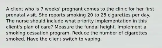 A client who is 7 weeks' pregnant comes to the clinic for her first prenatal visit. She reports smoking 20 to 25 cigarettes per day. The nurse should include what priority implementation in this client's plan of care? Measure the fundal height. Implement a smoking cessation program. Reduce the number of cigarettes smoked. Have the client switch to vaping.