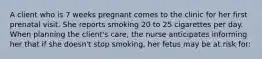 A client who is 7 weeks pregnant comes to the clinic for her first prenatal visit. She reports smoking 20 to 25 cigarettes per day. When planning the client's care, the nurse anticipates informing her that if she doesn't stop smoking, her fetus may be at risk for: