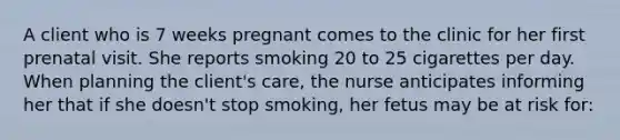 A client who is 7 weeks pregnant comes to the clinic for her first prenatal visit. She reports smoking 20 to 25 cigarettes per day. When planning the client's care, the nurse anticipates informing her that if she doesn't stop smoking, her fetus may be at risk for: