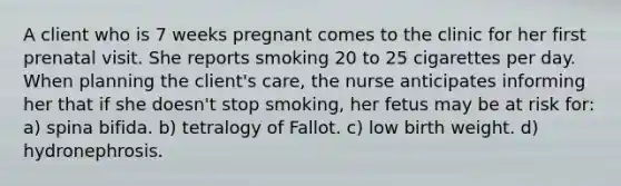 A client who is 7 weeks pregnant comes to the clinic for her first prenatal visit. She reports smoking 20 to 25 cigarettes per day. When planning the client's care, the nurse anticipates informing her that if she doesn't stop smoking, her fetus may be at risk for: a) spina bifida. b) tetralogy of Fallot. c) low birth weight. d) hydronephrosis.