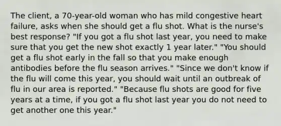 The client, a 70-year-old woman who has mild congestive heart failure, asks when she should get a flu shot. What is the nurse's best response? "If you got a flu shot last year, you need to make sure that you get the new shot exactly 1 year later." "You should get a flu shot early in the fall so that you make enough antibodies before the flu season arrives." "Since we don't know if the flu will come this year, you should wait until an outbreak of flu in our area is reported." "Because flu shots are good for five years at a time, if you got a flu shot last year you do not need to get another one this year."