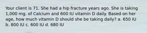 Your client is 71. She had a hip fracture years ago. She is taking 1,000 mg. of Calcium and 600 IU vitamin D daily. Based on her age, how much vitamin D should she be taking daily? a. 650 IU b. 800 IU c. 600 IU d. 680 IU