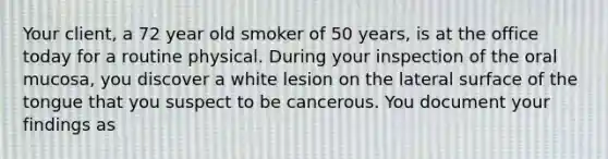 Your client, a 72 year old smoker of 50 years, is at the office today for a routine physical. During your inspection of the oral mucosa, you discover a white lesion on the lateral surface of the tongue that you suspect to be cancerous. You document your findings as