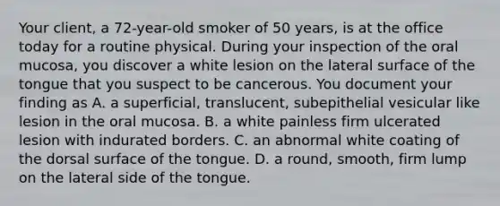 Your client, a 72-year-old smoker of 50 years, is at the office today for a routine physical. During your inspection of the oral mucosa, you discover a white lesion on the lateral surface of the tongue that you suspect to be cancerous. You document your finding as A. a superficial, translucent, subepithelial vesicular like lesion in the oral mucosa. B. a white painless firm ulcerated lesion with indurated borders. C. an abnormal white coating of the dorsal surface of the tongue. D. a round, smooth, firm lump on the lateral side of the tongue.