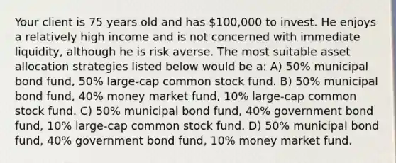 Your client is 75 years old and has 100,000 to invest. He enjoys a relatively high income and is not concerned with immediate liquidity, although he is risk averse. The most suitable asset allocation strategies listed below would be a: A) 50% municipal bond fund, 50% large-cap common stock fund. B) 50% municipal bond fund, 40% money market fund, 10% large-cap common stock fund. C) 50% municipal bond fund, 40% government bond fund, 10% large-cap common stock fund. D) 50% municipal bond fund, 40% government bond fund, 10% money market fund.