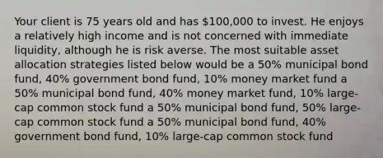 Your client is 75 years old and has 100,000 to invest. He enjoys a relatively high income and is not concerned with immediate liquidity, although he is risk averse. The most suitable asset allocation strategies listed below would be a 50% municipal bond fund, 40% government bond fund, 10% money market fund a 50% municipal bond fund, 40% money market fund, 10% large-cap common stock fund a 50% municipal bond fund, 50% large-cap common stock fund a 50% municipal bond fund, 40% government bond fund, 10% large-cap common stock fund