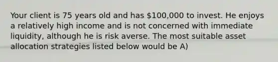 Your client is 75 years old and has 100,000 to invest. He enjoys a relatively high income and is not concerned with immediate liquidity, although he is risk averse. The most suitable asset allocation strategies listed below would be A)