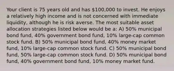 Your client is 75 years old and has 100,000 to invest. He enjoys a relatively high income and is not concerned with immediate liquidity, although he is risk averse. The most suitable asset allocation strategies listed below would be a: A) 50% municipal bond fund, 40% government bond fund, 10% large-cap common stock fund. B) 50% municipal bond fund, 40% money market fund, 10% large-cap common stock fund. C) 50% municipal bond fund, 50% large-cap common stock fund. D) 50% municipal bond fund, 40% government bond fund, 10% money market fund.