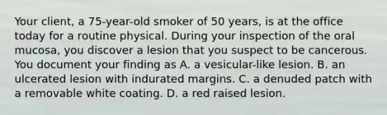 Your client, a 75-year-old smoker of 50 years, is at the office today for a routine physical. During your inspection of the oral mucosa, you discover a lesion that you suspect to be cancerous. You document your finding as A. a vesicular-like lesion. B. an ulcerated lesion with indurated margins. C. a denuded patch with a removable white coating. D. a red raised lesion.