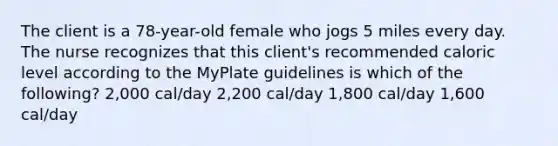 The client is a 78-year-old female who jogs 5 miles every day. The nurse recognizes that this client's recommended caloric level according to the MyPlate guidelines is which of the following? 2,000 cal/day 2,200 cal/day 1,800 cal/day 1,600 cal/day