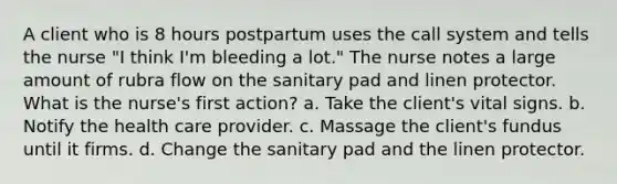 A client who is 8 hours postpartum uses the call system and tells the nurse "I think I'm bleeding a lot." The nurse notes a large amount of rubra flow on the sanitary pad and linen protector. What is the nurse's first action? a. Take the client's vital signs. b. Notify the health care provider. c. Massage the client's fundus until it firms. d. Change the sanitary pad and the linen protector. ​