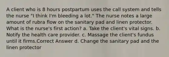 A client who is 8 hours postpartum uses the call system and tells the nurse "I think I'm bleeding a lot." The nurse notes a large amount of rubra flow on the sanitary pad and linen protector. What is the nurse's first action? a. Take the client's vital signs. b. Notify the health care provider. c. Massage the client's fundus until it firms.Correct Answer d. Change the sanitary pad and the linen protector