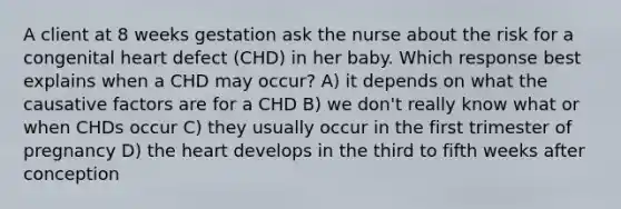 A client at 8 weeks gestation ask the nurse about the risk for a congenital heart defect (CHD) in her baby. Which response best explains when a CHD may occur? A) it depends on what the causative factors are for a CHD B) we don't really know what or when CHDs occur C) they usually occur in the first trimester of pregnancy D) the heart develops in the third to fifth weeks after conception