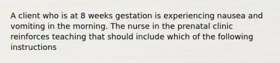 A client who is at 8 weeks gestation is experiencing nausea and vomiting in the morning. The nurse in the prenatal clinic reinforces teaching that should include which of the following instructions