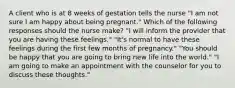 A client who is at 8 weeks of gestation tells the nurse "I am not sure I am happy about being pregnant." Which of the following responses should the nurse make? "I will inform the provider that you are having these feelings." "It's normal to have these feelings during the first few months of pregnancy." "You should be happy that you are going to bring new life into the world." "I am going to make an appointment with the counselor for you to discuss these thoughts."