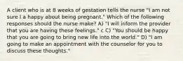 A client who is at 8 weeks of gestation tells the nurse "I am not sure I a happy about being pregnant." Which of the following responses should the nurse make? A) "I will inform the provider that you are having these feelings." c C) "You should be happy that you are going to bring new life into the world." D) "I am going to make an appointment with the counselor for you to discuss these thoughts."