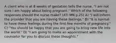 A client who is at 8 weeks of gestation tells the nurse, "I am not sure I am happy about being pregnant." Which of the following responses should the nurse make? (ATI MN p.25) A) "I will inform the provider that you are having these feelings." B) "It is normal to have these feelings during the first few months of pregnancy." C) "You should be happy that you are going to bring new life into the world." D) "I am going to make an appointment with the counselor for you to discuss these thoughts."