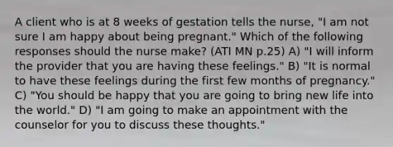 A client who is at 8 weeks of gestation tells the nurse, "I am not sure I am happy about being pregnant." Which of the following responses should the nurse make? (ATI MN p.25) A) "I will inform the provider that you are having these feelings." B) "It is normal to have these feelings during the first few months of pregnancy." C) "You should be happy that you are going to bring new life into the world." D) "I am going to make an appointment with the counselor for you to discuss these thoughts."