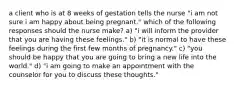 a client who is at 8 weeks of gestation tells the nurse "i am not sure i am happy about being pregnant." which of the following responses should the nurse make? a) "i will inform the provider that you are having these feelings." b) "it is normal to have these feelings during the first few months of pregnancy." c) "you should be happy that you are going to bring a new life into the world." d) "i am going to make an appointment with the counselor for you to discuss these thoughts."