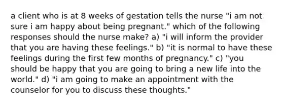 a client who is at 8 weeks of gestation tells the nurse "i am not sure i am happy about being pregnant." which of the following responses should the nurse make? a) "i will inform the provider that you are having these feelings." b) "it is normal to have these feelings during the first few months of pregnancy." c) "you should be happy that you are going to bring a new life into the world." d) "i am going to make an appointment with the counselor for you to discuss these thoughts."