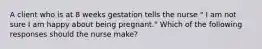 A client who is at 8 weeks gestation tells the nurse " I am not sure I am happy about being pregnant." Which of the following responses should the nurse make?