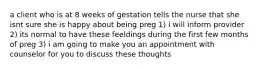 a client who is at 8 weeks of gestation tells the nurse that she isnt sure she is happy about being preg 1) i will inform provider 2) its normal to have these feeldings during the first few months of preg 3) i am going to make you an appointment with counselor for you to discuss these thoughts