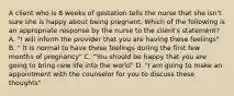 A client who is 8 weeks of gestation tells the nurse that she isn't sure she is happy about being pregnant. Which of the following is an appropriate response by the nurse to the client's statement? A. "I will inform the provider that you are having these feelings" B. " It is normal to have these feelings during the first few months of pregnancy" C. "You should be happy that you are going to bring new life into the world" D. "I am going to make an appointment with the counselor for you to discuss these thoughts"