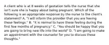 A client who is at 8 weeks of gestation tells the nurse that she isn't sure she is happy about being pregnant. Which of the following is an appropriate response by the nurse to the client's statement? A. "I will inform the provider that you are having these feelings." B. "It is normal to have these feeling during the first few months of pregnancy." C. "You should be happy that you are going to bring new life into the world" D. "I am going to make an appointment with the counselor for you to discuss these thoughts."