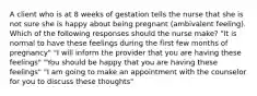 A client who is at 8 weeks of gestation tells the nurse that she is not sure she is happy about being pregnant (ambivalent feeling). Which of the following responses should the nurse make? "It is normal to have these feelings during the first few months of pregnancy" "I will inform the provider that you are having these feelings" "You should be happy that you are having these feelings" "I am going to make an appointment with the counselor for you to discuss these thoughts"