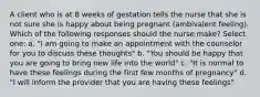 A client who is at 8 weeks of gestation tells the nurse that she is not sure she is happy about being pregnant (ambivalent feeling). Which of the following responses should the nurse make? Select one: a. "I am going to make an appointment with the counselor for you to discuss these thoughts" b. "You should be happy that you are going to bring new life into the world" c. "It is normal to have these feelings during the first few months of pregnancy" d. "I will inform the provider that you are having these feelings"