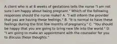 A client who is at 8 weeks of gestations tells the nurse "I am not sure I am happy about being pregnant." Which of the following responses should the nurse make? A. "I will inform the provider that you are having these feelings." B. "It is normal to have these feelings during the first few months of pregnancy." C. "You should be happy that you are going to bring new life into the world." D. "I am going to make an appointment with the counselor for you to discuss these thoughts."