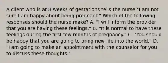 A client who is at 8 weeks of gestations tells the nurse "I am not sure I am happy about being pregnant." Which of the following responses should the nurse make? A. "I will inform the provider that you are having these feelings." B. "It is normal to have these feelings during the first few months of pregnancy." C. "You should be happy that you are going to bring new life into the world." D. "I am going to make an appointment with the counselor for you to discuss these thoughts."