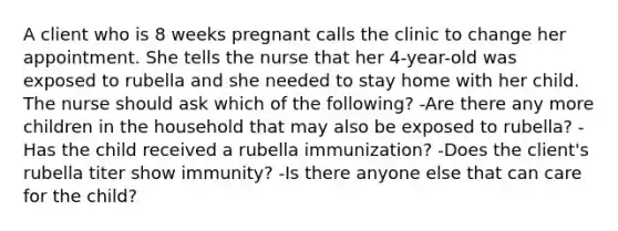 A client who is 8 weeks pregnant calls the clinic to change her appointment. She tells the nurse that her 4-year-old was exposed to rubella and she needed to stay home with her child. The nurse should ask which of the following? -Are there any more children in the household that may also be exposed to rubella? -Has the child received a rubella immunization? -Does the client's rubella titer show immunity? -Is there anyone else that can care for the child?